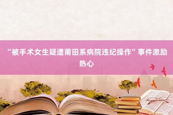 “被手术女生疑遭莆田系病院违纪操作”事件激励热心